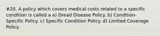 #20. A policy which covers medical costs related to a specific condition is called a a) Dread Disease Policy. b) Condition-Specific Policy. c) Specific Condition Policy. d) Limited Coverage Policy.