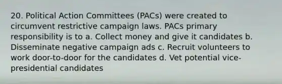 20. Political Action Committees (PACs) were created to circumvent restrictive campaign laws. PACs primary responsibility is to a. Collect money and give it candidates b. Disseminate negative campaign ads c. Recruit volunteers to work door-to-door for the candidates d. Vet potential vice-presidential candidates