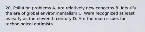 20. Pollution problems A. Are relatively new concerns B. Identify the era of global environmentalism C. Were recognized at least as early as the eleventh century D. Are the main issues for technological optimists