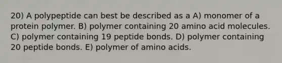 20) A polypeptide can best be described as a A) monomer of a protein polymer. B) polymer containing 20 amino acid molecules. C) polymer containing 19 peptide bonds. D) polymer containing 20 peptide bonds. E) polymer of amino acids.