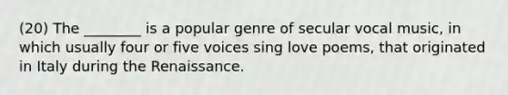 (20) The ________ is a popular genre of secular vocal music, in which usually four or five voices sing love poems, that originated in Italy during the Renaissance.