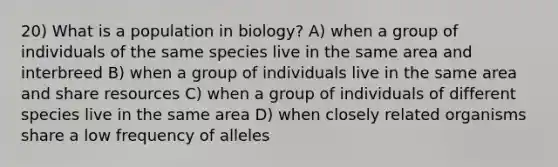 20) What is a population in biology? A) when a group of individuals of the same species live in the same area and interbreed B) when a group of individuals live in the same area and share resources C) when a group of individuals of different species live in the same area D) when closely related organisms share a low frequency of alleles