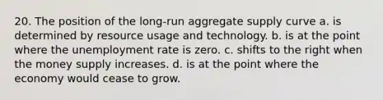 20. The position of the long-run aggregate supply curve a. is determined by resource usage and technology. b. is at the point where the unemployment rate is zero. c. shifts to the right when the money supply increases. d. is at the point where the economy would cease to grow.