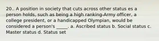 20.. A position in society that cuts across other status es a person holds, such as being a high ranking-Army officer, a college president, or a handicapped Olympian, would be considered a person's _____. a. Ascribed status b. Social status c. Master status d. Status set