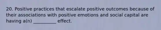 20. Positive practices that escalate positive outcomes because of their associations with positive emotions and social capital are having a(n) __________ effect.