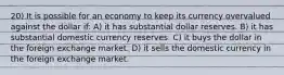 20) It is possible for an economy to keep its currency overvalued against the dollar if: A) it has substantial dollar reserves. B) it has substantial domestic currency reserves. C) it buys the dollar in the foreign exchange market. D) it sells the domestic currency in the foreign exchange market.