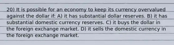 20) It is possible for an economy to keep its currency overvalued against the dollar if: A) it has substantial dollar reserves. B) it has substantial domestic currency reserves. C) it buys the dollar in the foreign exchange market. D) it sells the domestic currency in the foreign exchange market.