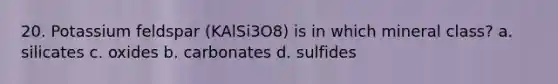 20. Potassium feldspar (KAlSi3O8) is in which mineral class? a. silicates c. oxides b. carbonates d. sulfides