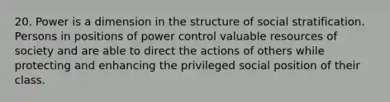 20. Power is a dimension in the structure of social stratification. Persons in positions of power control valuable resources of society and are able to direct the actions of others while protecting and enhancing the privileged social position of their class.