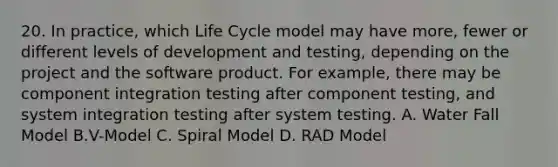 20. In practice, which Life Cycle model may have more, fewer or different levels of development and testing, depending on the project and the software product. For example, there may be component integration testing after component testing, and system integration testing after system testing. A. Water Fall Model B.V-Model C. Spiral Model D. RAD Model