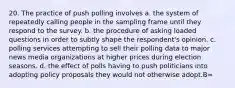 20. The practice of push polling involves a. the system of repeatedly calling people in the sampling frame until they respond to the survey. b. the procedure of asking loaded questions in order to subtly shape the respondent's opinion. c. polling services attempting to sell their polling data to major news media organizations at higher prices during election seasons. d. the effect of polls having to push politicians into adopting policy proposals they would not otherwise adopt.B=