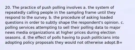 20. The practice of push polling involves a. the system of repeatedly calling people in the sampling frame until they respond to the survey. b. the procedure of asking loaded questions in order to subtly shape the respondent's opinion. c. polling services attempting to sell their polling data to major news media organizations at higher prices during election seasons. d. the effect of polls having to push politicians into adopting policy proposals they would not otherwise adopt.B=