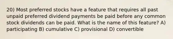 20) Most preferred stocks have a feature that requires all past unpaid preferred dividend payments be paid before any common stock dividends can be paid. What is the name of this feature? A) participating B) cumulative C) provisional D) convertible