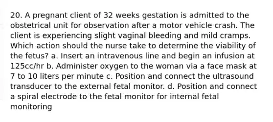 20. A pregnant client of 32 weeks gestation is admitted to the obstetrical unit for observation after a motor vehicle crash. The client is experiencing slight vaginal bleeding and mild cramps. Which action should the nurse take to determine the viability of the fetus? a. Insert an intravenous line and begin an infusion at 125cc/hr b. Administer oxygen to the woman via a face mask at 7 to 10 liters per minute c. Position and connect the ultrasound transducer to the external fetal monitor. d. Position and connect a spiral electrode to the fetal monitor for internal fetal monitoring