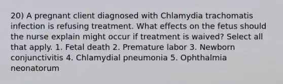 20) A pregnant client diagnosed with Chlamydia trachomatis infection is refusing treatment. What effects on the fetus should the nurse explain might occur if treatment is waived? Select all that apply. 1. Fetal death 2. Premature labor 3. Newborn conjunctivitis 4. Chlamydial pneumonia 5. Ophthalmia neonatorum