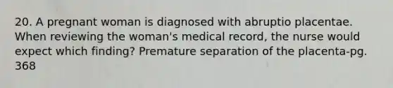 20. A pregnant woman is diagnosed with abruptio placentae. When reviewing the woman's medical record, the nurse would expect which finding? Premature separation of the placenta-pg. 368