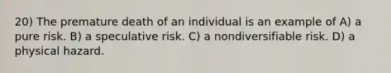 20) The premature death of an individual is an example of A) a pure risk. B) a speculative risk. C) a nondiversifiable risk. D) a physical hazard.