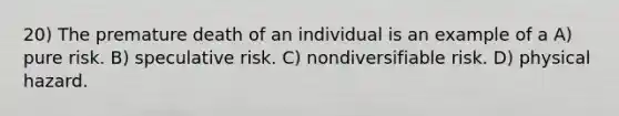 20) The premature death of an individual is an example of a A) pure risk. B) speculative risk. C) nondiversifiable risk. D) physical hazard.