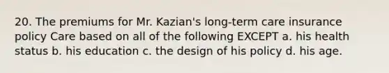 20. The premiums for Mr. Kazian's long-term care insurance policy Care based on all of the following EXCEPT a. his health status b. his education c. the design of his policy d. his age.