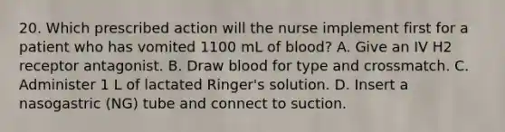 20. Which prescribed action will the nurse implement first for a patient who has vomited 1100 mL of blood? A. Give an IV H2 receptor antagonist. B. Draw blood for type and crossmatch. C. Administer 1 L of lactated Ringer's solution. D. Insert a nasogastric (NG) tube and connect to suction.