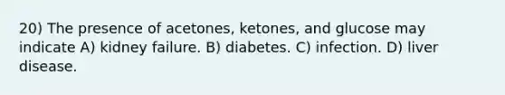 20) The presence of acetones, ketones, and glucose may indicate A) kidney failure. B) diabetes. C) infection. D) liver disease.