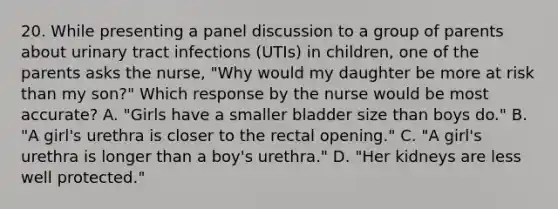 20. While presenting a panel discussion to a group of parents about urinary tract infections (UTIs) in children, one of the parents asks the nurse, "Why would my daughter be more at risk than my son?" Which response by the nurse would be most accurate? A. "Girls have a smaller bladder size than boys do." B. "A girl's urethra is closer to the rectal opening." C. "A girl's urethra is longer than a boy's urethra." D. "Her kidneys are less well protected."