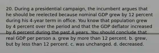 20. During a presidential campaign, the incumbent argues that he should be reelected because nominal GDP grew by 12 percent during his 4-year term in office. You know that population grew by 4 percent over the period and that the GDP deflator increased by 6 percent during the past 4 years. You should conclude that real GDP per person a. grew by more than 12 percent. b. grew, but by less than 12 percent. c. was unchanged. d. decreased.