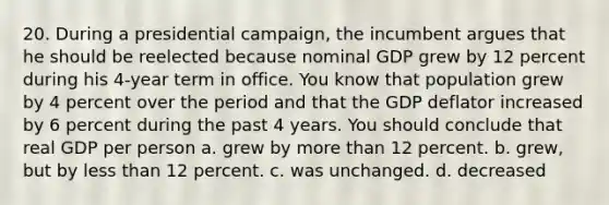 20. During a presidential campaign, the incumbent argues that he should be reelected because nominal GDP grew by 12 percent during his 4-year term in office. You know that population grew by 4 percent over the period and that the GDP deflator increased by 6 percent during the past 4 years. You should conclude that real GDP per person a. grew by more than 12 percent. b. grew, but by less than 12 percent. c. was unchanged. d. decreased