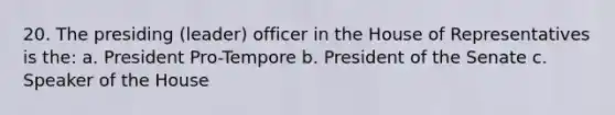 20. The presiding (leader) officer in the House of Representatives is the: a. President Pro-Tempore b. President of the Senate c. Speaker of the House