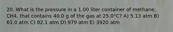 20. What is the pressure in a 1.00 liter container of methane, CH4, that contains 40.0 g of the gas at 25.0°C? A) 5.13 atm B) 61.0 atm C) 82.1 atm D) 979 atm E) 3920 atm