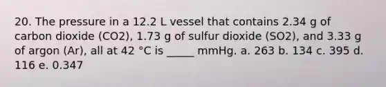 20. The pressure in a 12.2 L vessel that contains 2.34 g of carbon dioxide (CO2), 1.73 g of sulfur dioxide (SO2), and 3.33 g of argon (Ar), all at 42 °C is _____ mmHg. a. 263 b. 134 c. 395 d. 116 e. 0.347