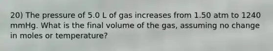 20) The pressure of 5.0 L of gas increases from 1.50 atm to 1240 mmHg. What is the final volume of the gas, assuming no change in moles or temperature?