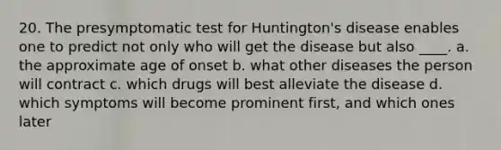 20. The presymptomatic test for Huntington's disease enables one to predict not only who will get the disease but also ____. a. the approximate age of onset b. what other diseases the person will contract c. which drugs will best alleviate the disease d. which symptoms will become prominent first, and which ones later