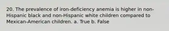 20. The prevalence of iron-deficiency anemia is higher in non-Hispanic black and non-Hispanic white children compared to Mexican-American children. a. True b. False