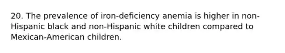 20. The prevalence of iron-deficiency anemia is higher in non-Hispanic black and non-Hispanic white children compared to Mexican-American children.