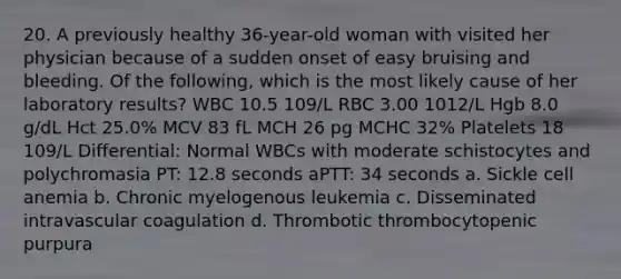 20. A previously healthy 36-year-old woman with visited her physician because of a sudden onset of easy bruising and bleeding. Of the following, which is the most likely cause of her laboratory results? WBC 10.5 109/L RBC 3.00 1012/L Hgb 8.0 g/dL Hct 25.0% MCV 83 fL MCH 26 pg MCHC 32% Platelets 18 109/L Differential: Normal WBCs with moderate schistocytes and polychromasia PT: 12.8 seconds aPTT: 34 seconds a. Sickle cell anemia b. Chronic myelogenous leukemia c. Disseminated intravascular coagulation d. Thrombotic thrombocytopenic purpura