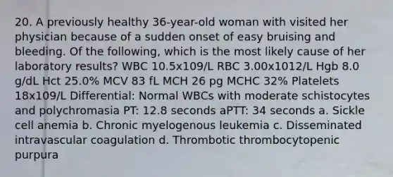 20. A previously healthy 36-year-old woman with visited her physician because of a sudden onset of easy bruising and bleeding. Of the following, which is the most likely cause of her laboratory results? WBC 10.5x109/L RBC 3.00x1012/L Hgb 8.0 g/dL Hct 25.0% MCV 83 fL MCH 26 pg MCHC 32% Platelets 18x109/L Differential: Normal WBCs with moderate schistocytes and polychromasia PT: 12.8 seconds aPTT: 34 seconds a. Sickle cell anemia b. Chronic myelogenous leukemia c. Disseminated intravascular coagulation d. Thrombotic thrombocytopenic purpura