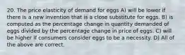 20. The price elasticity of demand for eggs A) will be lower if there is a new invention that is a close substitute for eggs. B) is computed as the percentage change in quantity demanded of eggs divided by the percentage change in price of eggs. C) will be higher if consumers consider eggs to be a necessity. D) All of the above are correct.