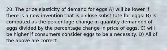 20. The price elasticity of demand for eggs A) will be lower if there is a new invention that is a close substitute for eggs. B) is computed as the percentage change in quantity demanded of eggs divided by the percentage change in price of eggs. C) will be higher if consumers consider eggs to be a necessity. D) All of the above are correct.