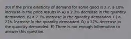 20) If the price elasticity of demand for some good is 2.7, a 10% increase in the price results in A) a 2.7% decrease in the quantity demanded. B) a 2.7% increase in the quantity demanded. C) a 27% increase in the quantity demanded. D) a 27% decrease in the quantity demanded. E) There is not enough information to answer this question.