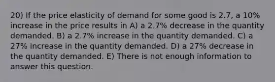 20) If the price elasticity of demand for some good is 2.7, a 10% increase in the price results in A) a 2.7% decrease in the quantity demanded. B) a 2.7% increase in the quantity demanded. C) a 27% increase in the quantity demanded. D) a 27% decrease in the quantity demanded. E) There is not enough information to answer this question.