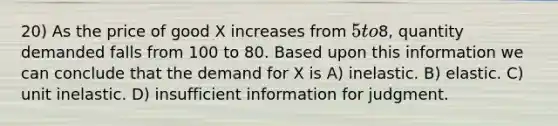 20) As the price of good X increases from 5 to8, quantity demanded falls from 100 to 80. Based upon this information we can conclude that the demand for X is A) inelastic. B) elastic. C) unit inelastic. D) insufficient information for judgment.