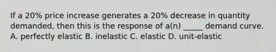 If a 20% price increase generates a 20% decrease in quantity demanded, then this is the response of a(n) _____ demand curve. A. perfectly elastic B. inelastic C. elastic D. unit-elastic