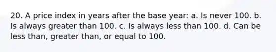 20. A price index in years after the base year: a. Is never 100. b. Is always greater than 100. c. Is always less than 100. d. Can be less than, greater than, or equal to 100.