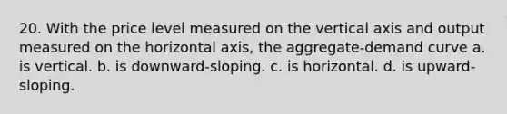 20. With the price level measured on the vertical axis and output measured on the horizontal axis, the aggregate-demand curve a. is vertical. b. is downward-sloping. c. is horizontal. d. is upward-sloping.