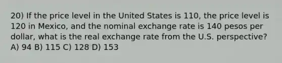 20) If the price level in the United States is 110, the price level is 120 in Mexico, and the nominal exchange rate is 140 pesos per dollar, what is the real exchange rate from the U.S. perspective? A) 94 B) 115 C) 128 D) 153