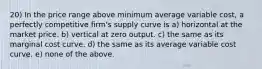 20) In the price range above minimum average variable cost, a perfectly competitive firm's supply curve is a) horizontal at the market price. b) vertical at zero output. c) the same as its marginal cost curve. d) the same as its average variable cost curve. e) none of the above.