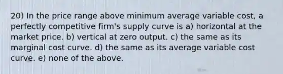 20) In the price range above minimum average variable cost, a perfectly competitive firm's supply curve is a) horizontal at the market price. b) vertical at zero output. c) the same as its marginal cost curve. d) the same as its average variable cost curve. e) none of the above.