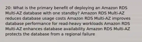 20: What is the primary benefit of deploying an Amazon RDS Multi-AZ database with one standby? Amazon RDS Multi-AZ reduces database usage costs Amazon RDS Multi-AZ improves database performance for read-heavy workloads Amazon RDS Multi-AZ enhances database availability Amazon RDS Multi-AZ protects the database from a regional failure