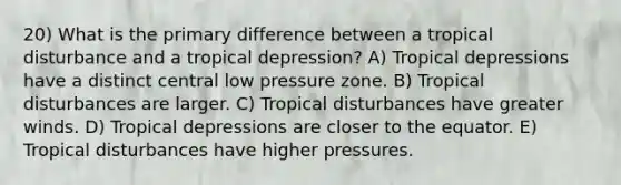 20) What is the primary difference between a tropical disturbance and a tropical depression? A) Tropical depressions have a distinct central low pressure zone. B) Tropical disturbances are larger. C) Tropical disturbances have greater winds. D) Tropical depressions are closer to the equator. E) Tropical disturbances have higher pressures.